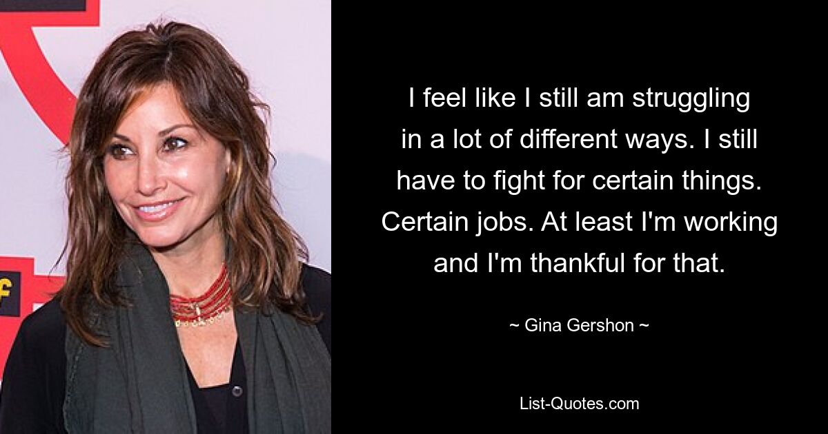 I feel like I still am struggling in a lot of different ways. I still have to fight for certain things. Certain jobs. At least I'm working and I'm thankful for that. — © Gina Gershon