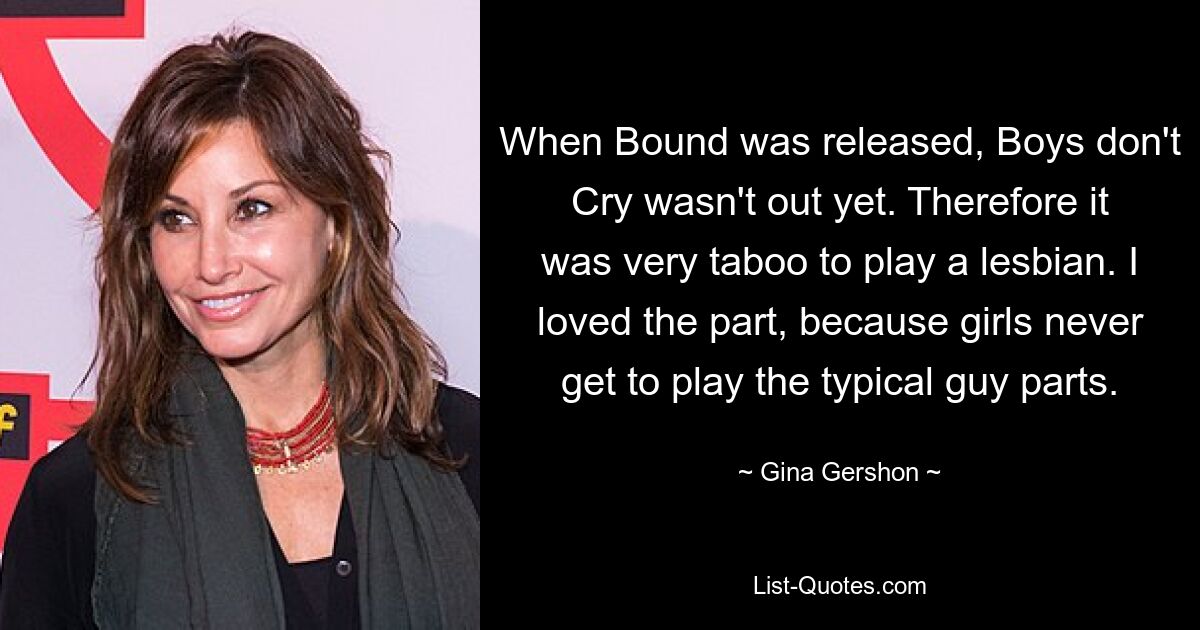 When Bound was released, Boys don't Cry wasn't out yet. Therefore it was very taboo to play a lesbian. I loved the part, because girls never get to play the typical guy parts. — © Gina Gershon