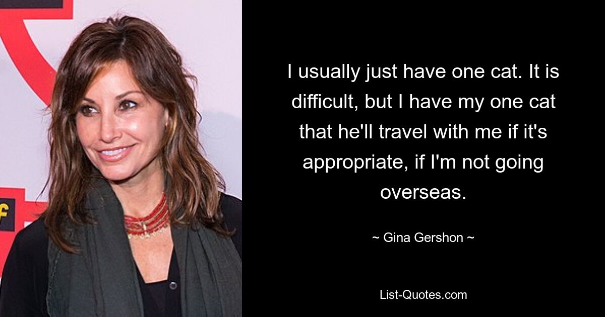 I usually just have one cat. It is difficult, but I have my one cat that he'll travel with me if it's appropriate, if I'm not going overseas. — © Gina Gershon