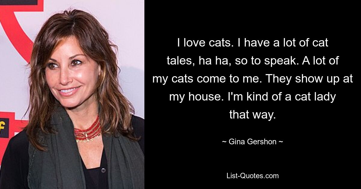 I love cats. I have a lot of cat tales, ha ha, so to speak. A lot of my cats come to me. They show up at my house. I'm kind of a cat lady that way. — © Gina Gershon