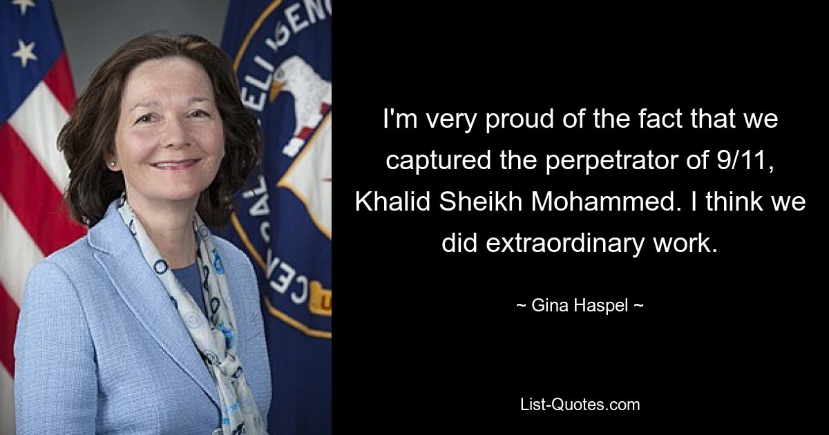 I'm very proud of the fact that we captured the perpetrator of 9/11, Khalid Sheikh Mohammed. I think we did extraordinary work. — © Gina Haspel