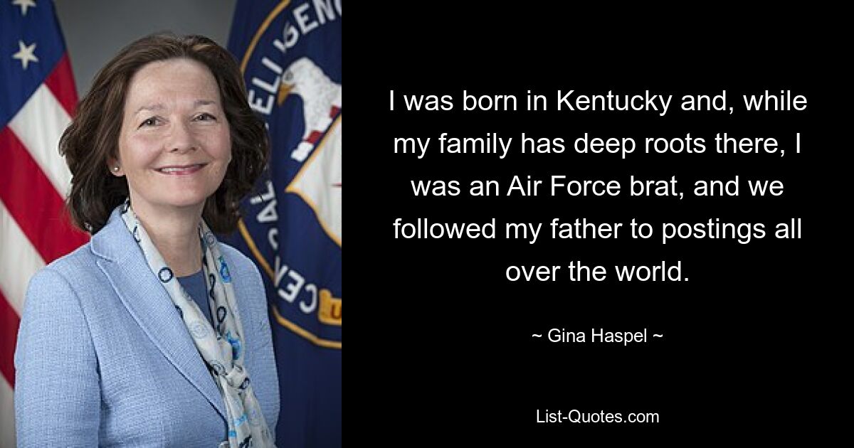 I was born in Kentucky and, while my family has deep roots there, I was an Air Force brat, and we followed my father to postings all over the world. — © Gina Haspel