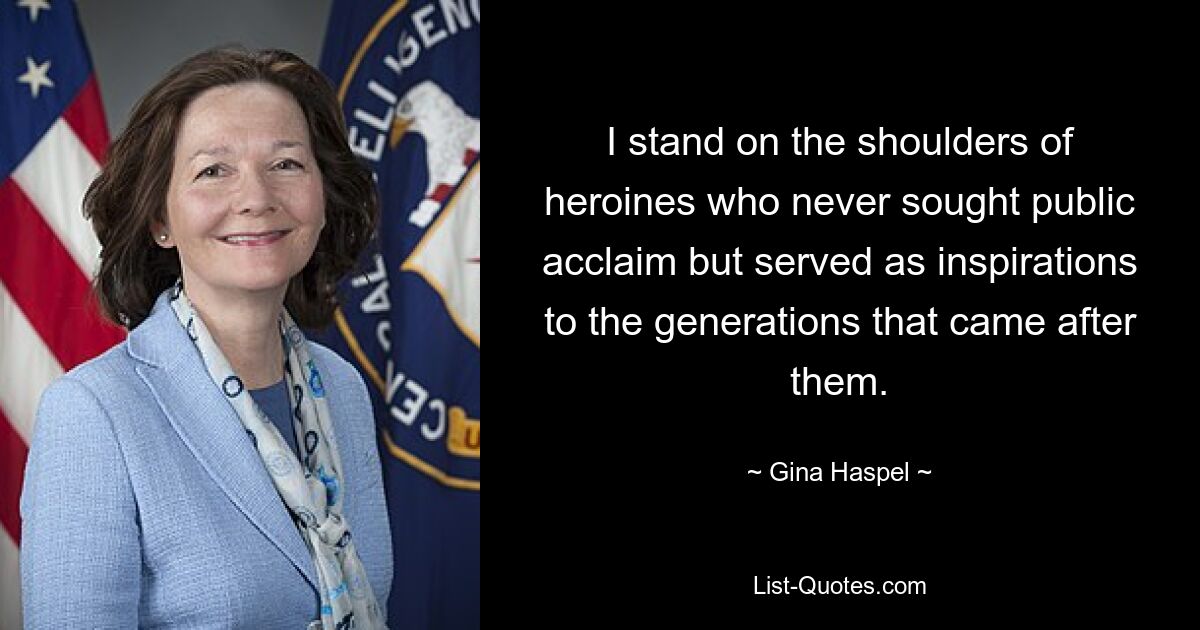 I stand on the shoulders of heroines who never sought public acclaim but served as inspirations to the generations that came after them. — © Gina Haspel