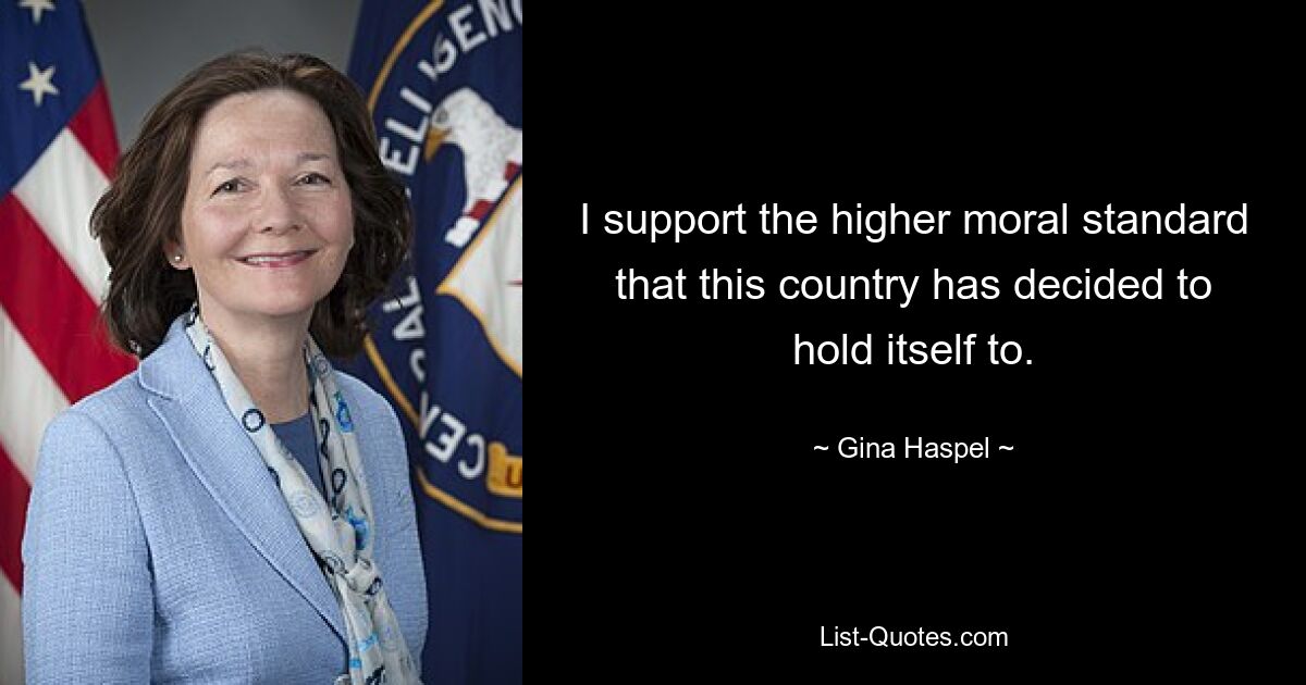 I support the higher moral standard that this country has decided to hold itself to. — © Gina Haspel