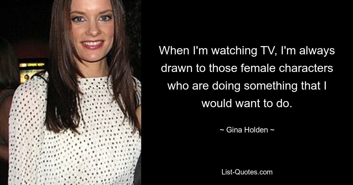 When I'm watching TV, I'm always drawn to those female characters who are doing something that I would want to do. — © Gina Holden