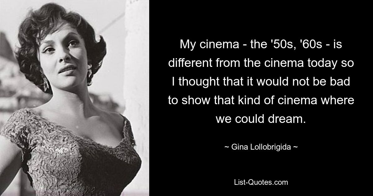 My cinema - the '50s, '60s - is different from the cinema today so I thought that it would not be bad to show that kind of cinema where we could dream. — © Gina Lollobrigida