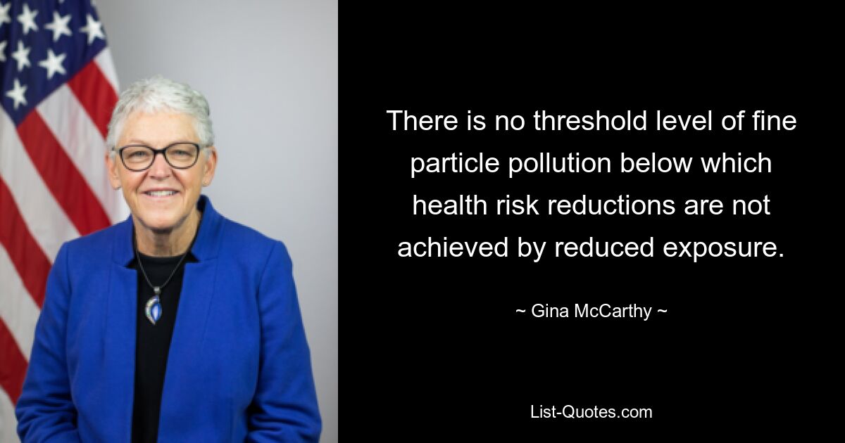 There is no threshold level of fine particle pollution below which health risk reductions are not achieved by reduced exposure. — © Gina McCarthy