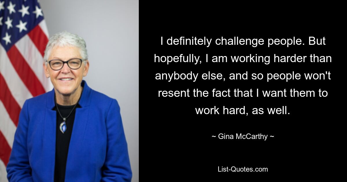 I definitely challenge people. But hopefully, I am working harder than anybody else, and so people won't resent the fact that I want them to work hard, as well. — © Gina McCarthy