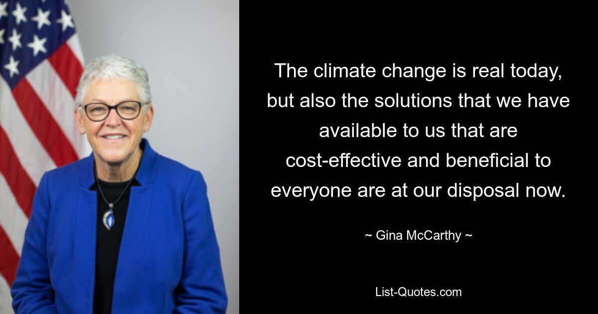 The climate change is real today, but also the solutions that we have available to us that are cost-effective and beneficial to everyone are at our disposal now. — © Gina McCarthy