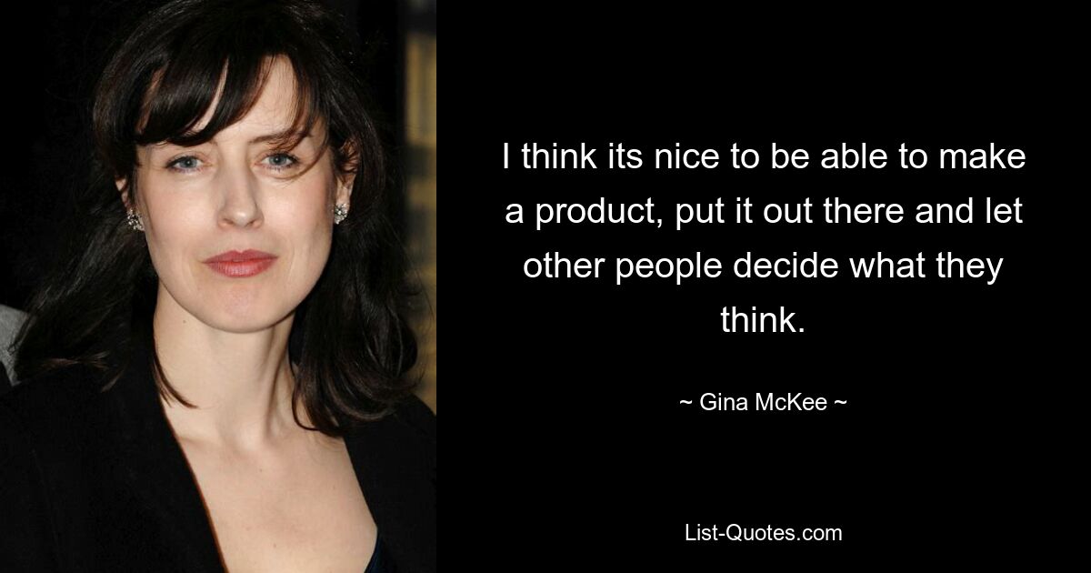 I think its nice to be able to make a product, put it out there and let other people decide what they think. — © Gina McKee