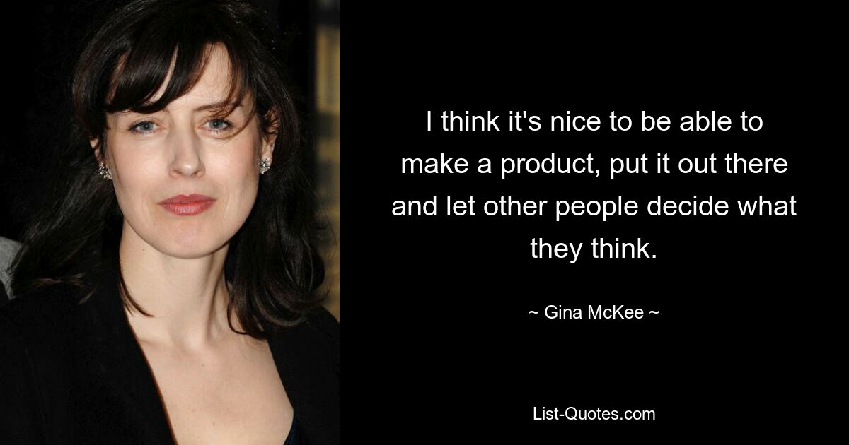 I think it's nice to be able to make a product, put it out there and let other people decide what they think. — © Gina McKee