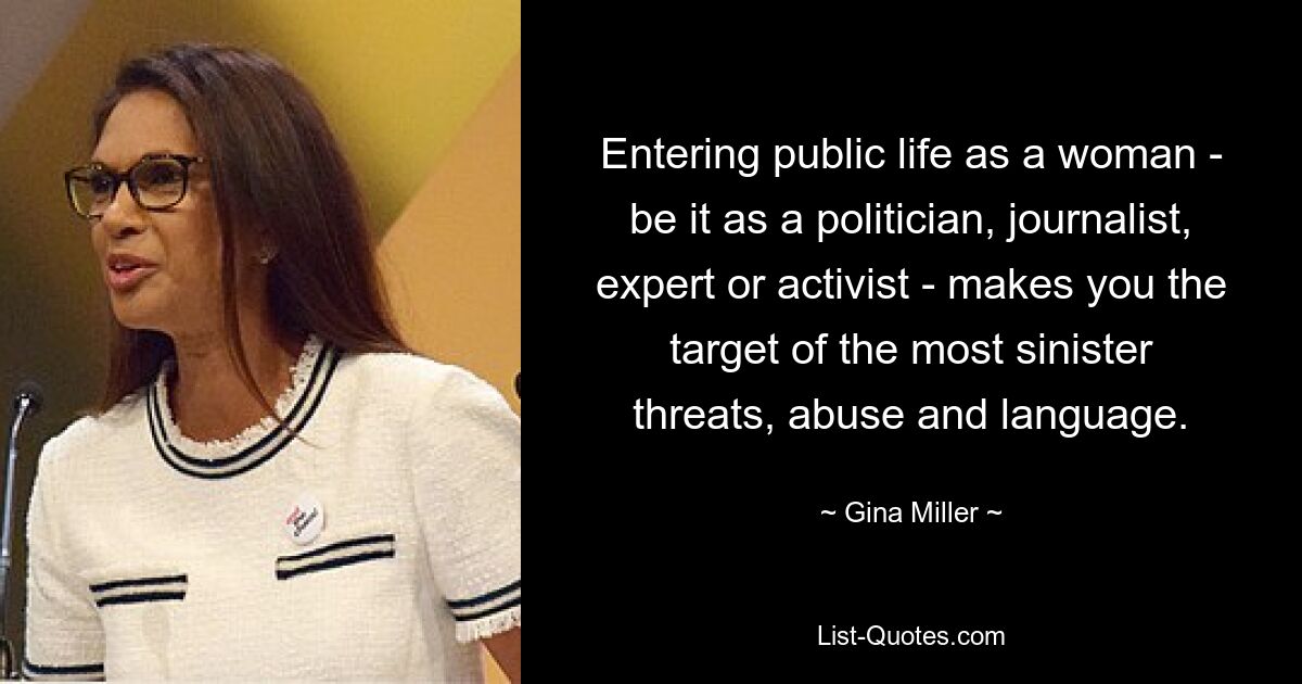 Entering public life as a woman - be it as a politician, journalist, expert or activist - makes you the target of the most sinister threats, abuse and language. — © Gina Miller