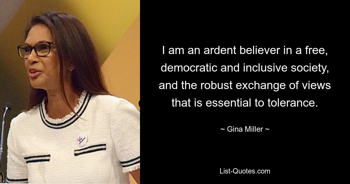 I am an ardent believer in a free, democratic and inclusive society, and the robust exchange of views that is essential to tolerance. — © Gina Miller