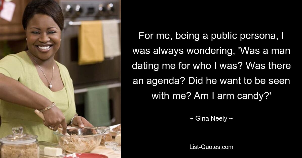 For me, being a public persona, I was always wondering, 'Was a man dating me for who I was? Was there an agenda? Did he want to be seen with me? Am I arm candy?' — © Gina Neely