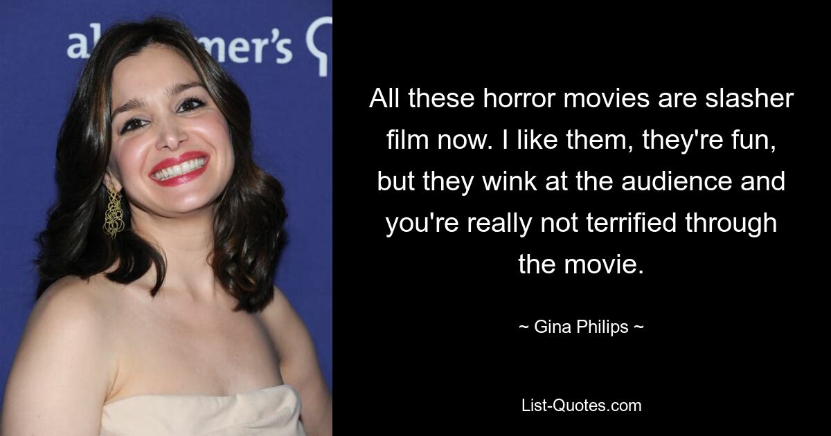 All these horror movies are slasher film now. I like them, they're fun, but they wink at the audience and you're really not terrified through the movie. — © Gina Philips