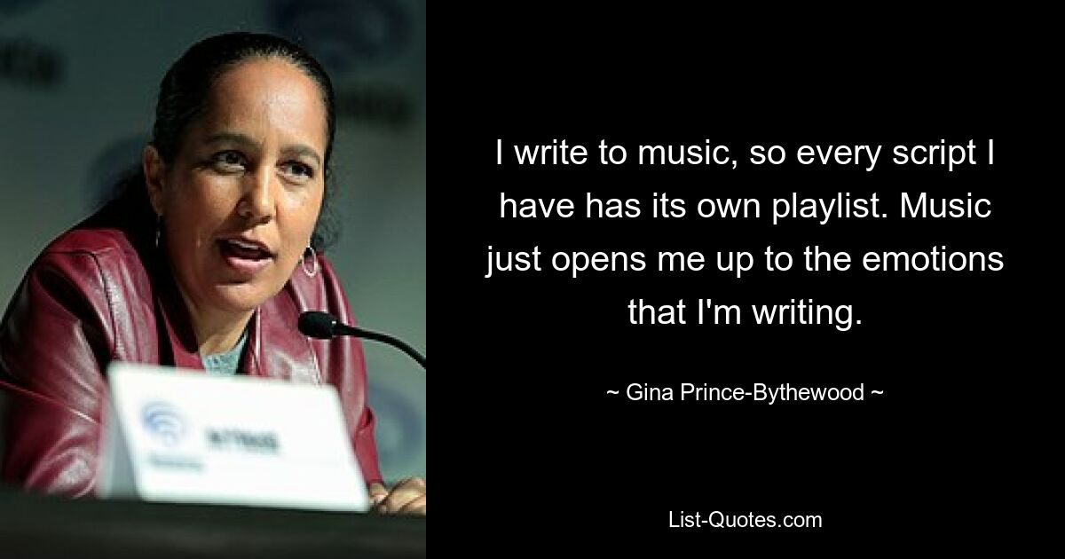 I write to music, so every script I have has its own playlist. Music just opens me up to the emotions that I'm writing. — © Gina Prince-Bythewood