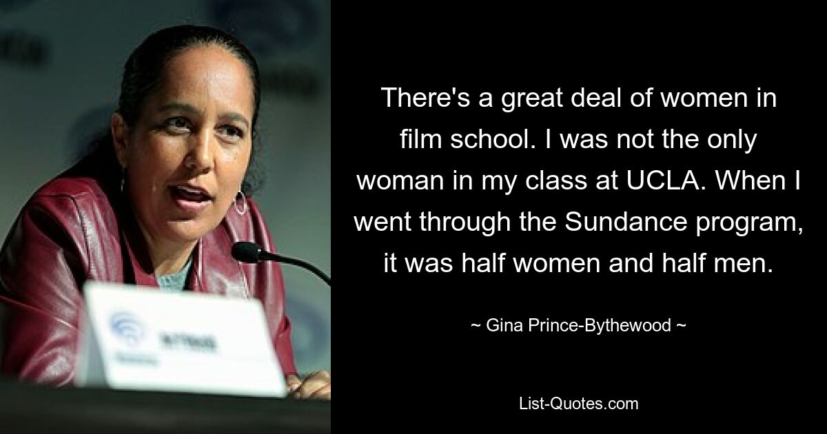 There's a great deal of women in film school. I was not the only woman in my class at UCLA. When I went through the Sundance program, it was half women and half men. — © Gina Prince-Bythewood