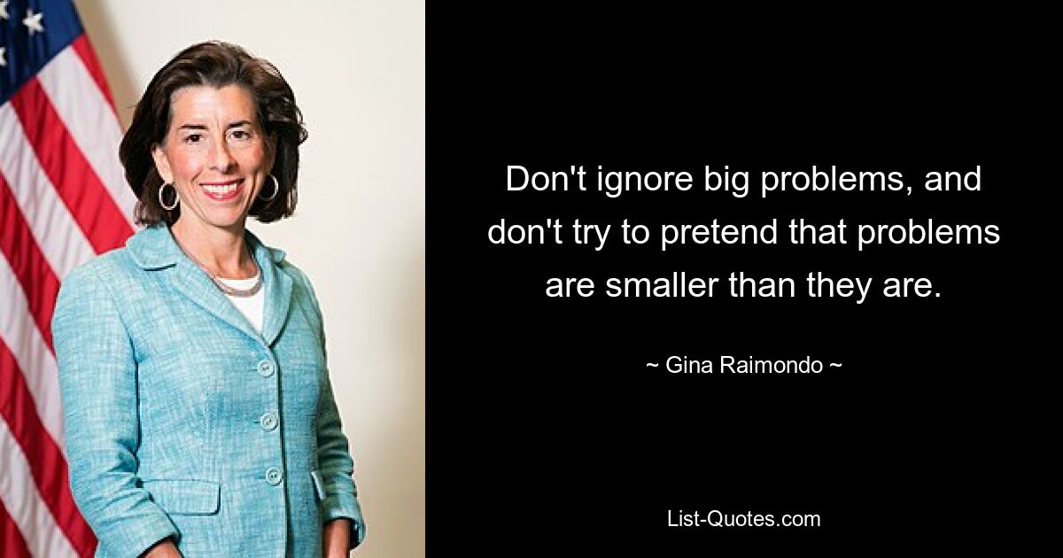 Don't ignore big problems, and don't try to pretend that problems are smaller than they are. — © Gina Raimondo