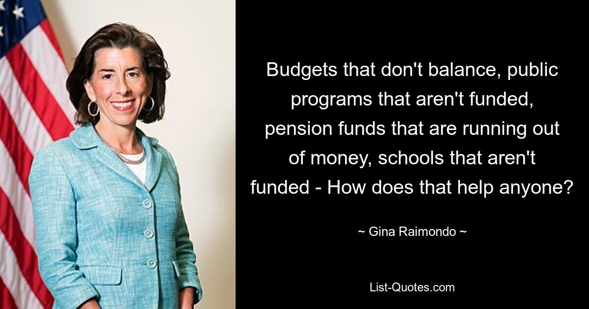 Budgets that don't balance, public programs that aren't funded, pension funds that are running out of money, schools that aren't funded - How does that help anyone? — © Gina Raimondo