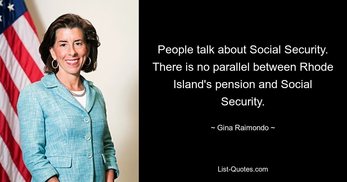 People talk about Social Security. There is no parallel between Rhode Island's pension and Social Security. — © Gina Raimondo