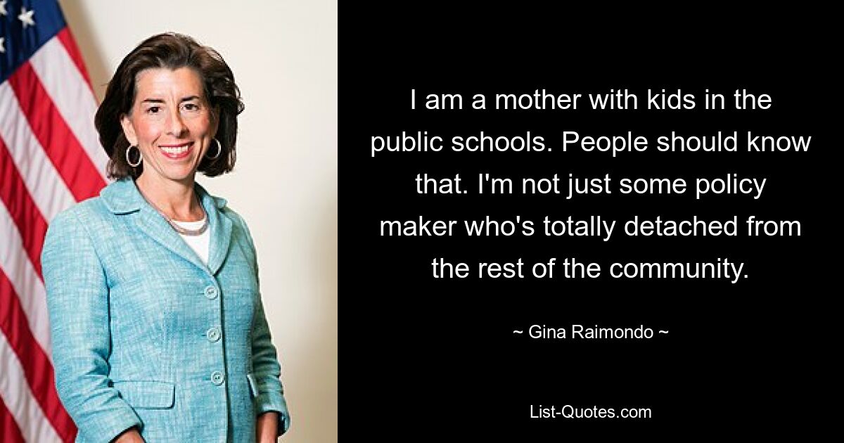 I am a mother with kids in the public schools. People should know that. I'm not just some policy maker who's totally detached from the rest of the community. — © Gina Raimondo