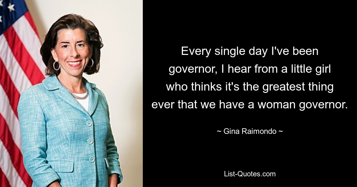 Every single day I've been governor, I hear from a little girl who thinks it's the greatest thing ever that we have a woman governor. — © Gina Raimondo