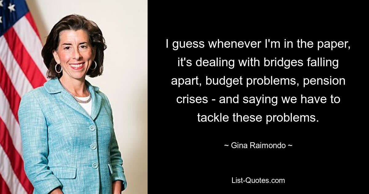 I guess whenever I'm in the paper, it's dealing with bridges falling apart, budget problems, pension crises - and saying we have to tackle these problems. — © Gina Raimondo