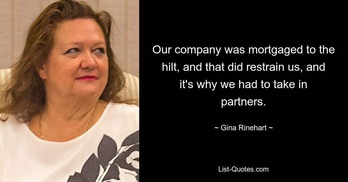 Our company was mortgaged to the hilt, and that did restrain us, and it's why we had to take in partners. — © Gina Rinehart