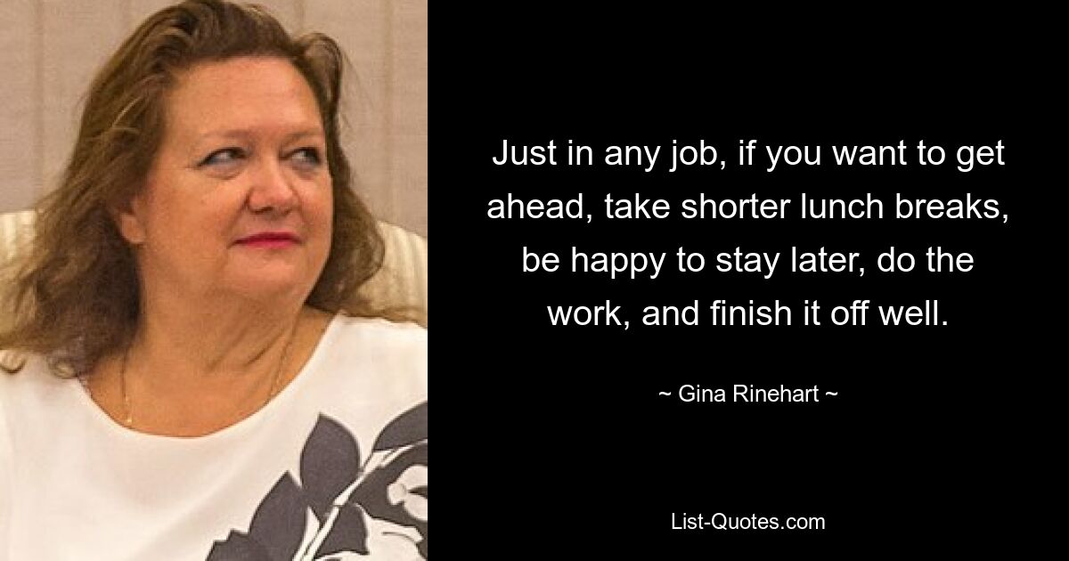 Just in any job, if you want to get ahead, take shorter lunch breaks, be happy to stay later, do the work, and finish it off well. — © Gina Rinehart