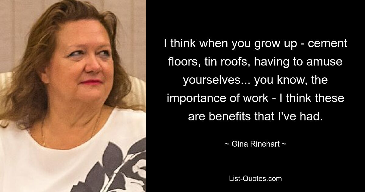 I think when you grow up - cement floors, tin roofs, having to amuse yourselves... you know, the importance of work - I think these are benefits that I've had. — © Gina Rinehart