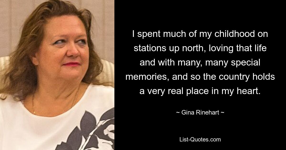 I spent much of my childhood on stations up north, loving that life and with many, many special memories, and so the country holds a very real place in my heart. — © Gina Rinehart