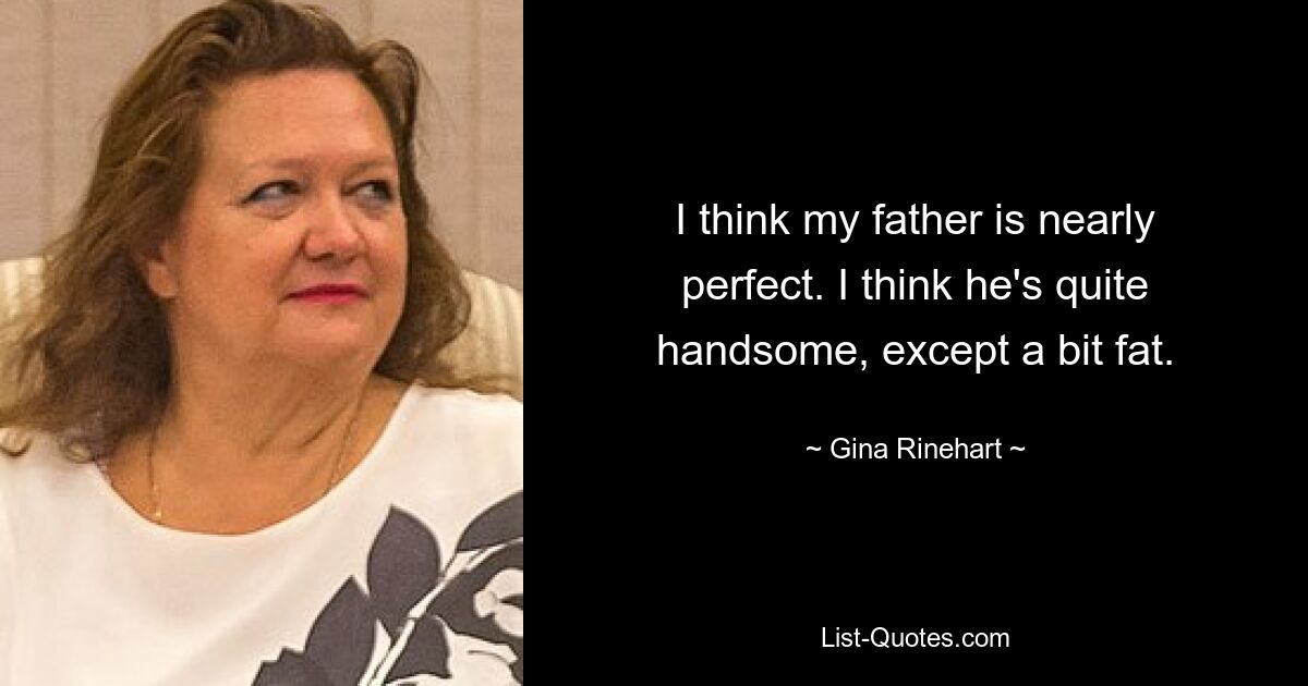 I think my father is nearly perfect. I think he's quite handsome, except a bit fat. — © Gina Rinehart