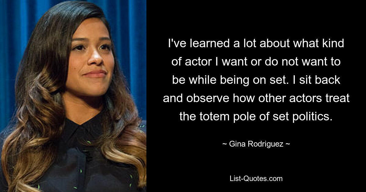 I've learned a lot about what kind of actor I want or do not want to be while being on set. I sit back and observe how other actors treat the totem pole of set politics. — © Gina Rodriguez