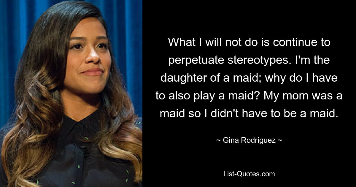 What I will not do is continue to perpetuate stereotypes. I'm the daughter of a maid; why do I have to also play a maid? My mom was a maid so I didn't have to be a maid. — © Gina Rodriguez