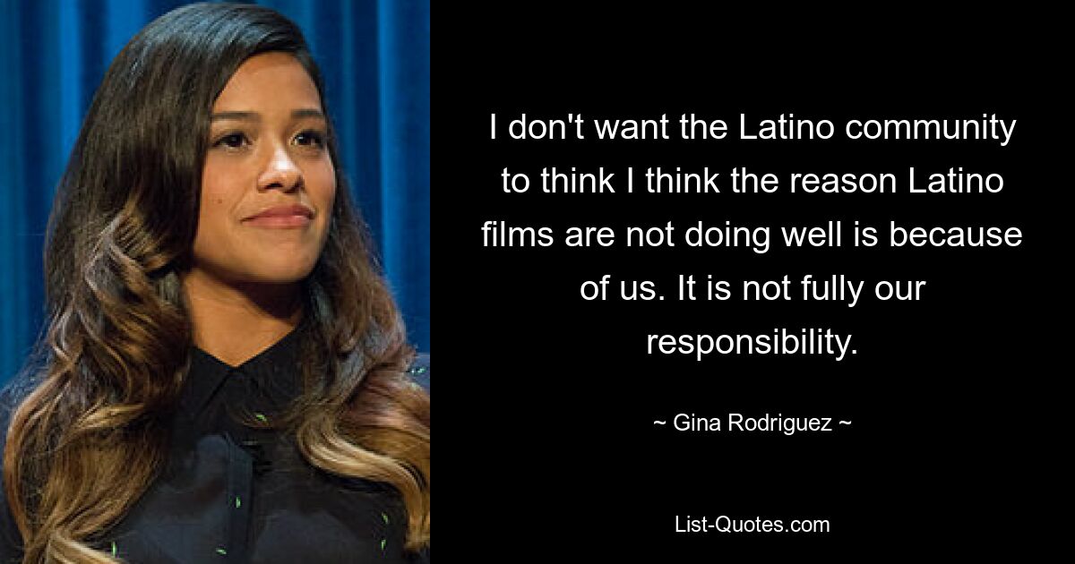 I don't want the Latino community to think I think the reason Latino films are not doing well is because of us. It is not fully our responsibility. — © Gina Rodriguez