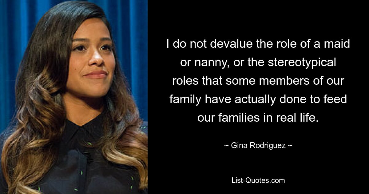 I do not devalue the role of a maid or nanny, or the stereotypical roles that some members of our family have actually done to feed our families in real life. — © Gina Rodriguez