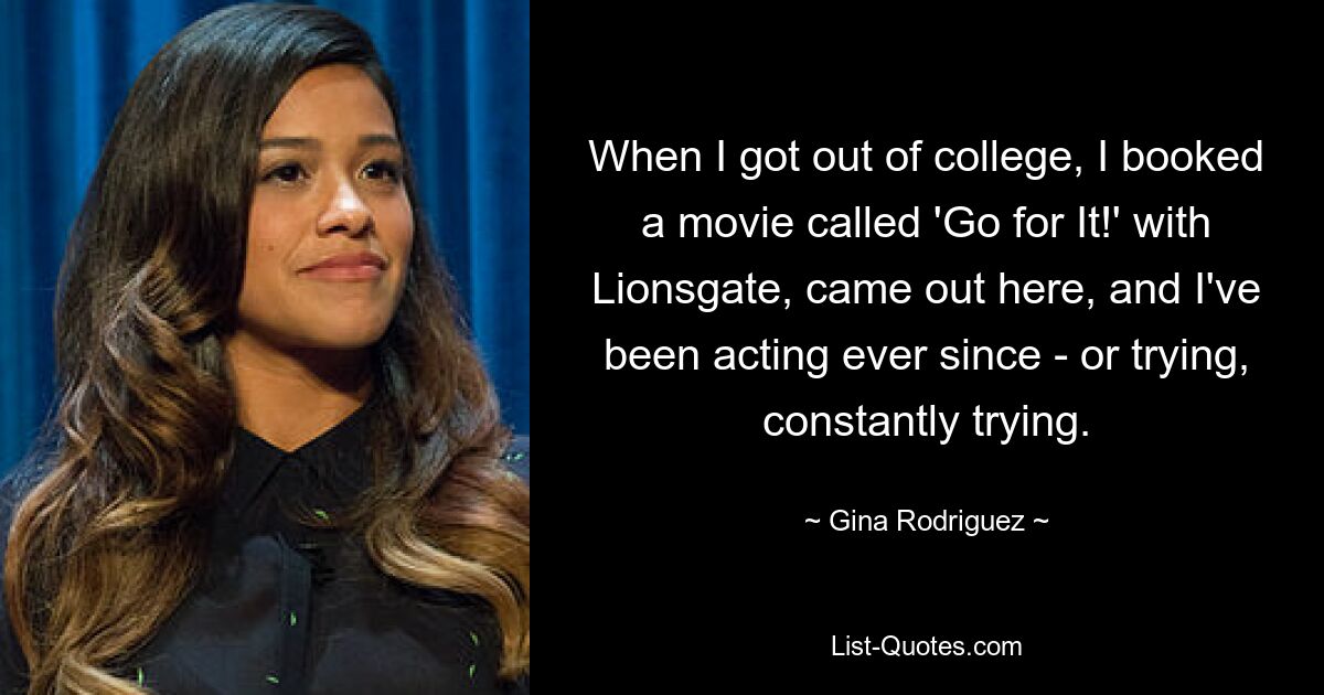 When I got out of college, I booked a movie called 'Go for It!' with Lionsgate, came out here, and I've been acting ever since - or trying, constantly trying. — © Gina Rodriguez