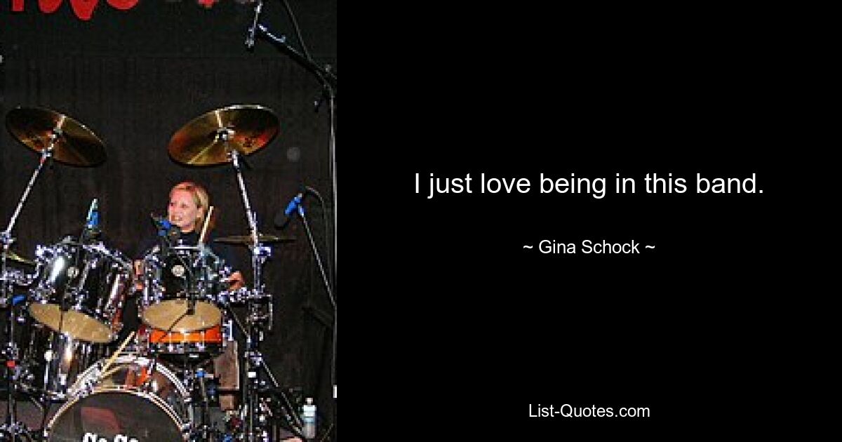 I just love being in this band. — © Gina Schock