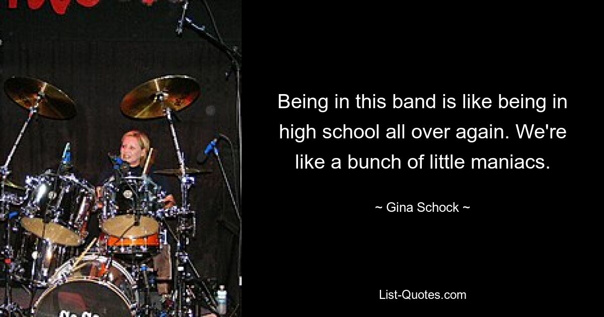 Being in this band is like being in high school all over again. We're like a bunch of little maniacs. — © Gina Schock