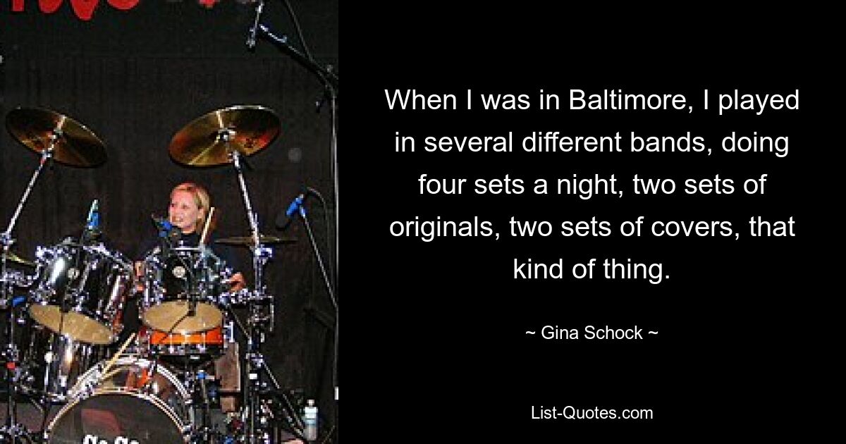 When I was in Baltimore, I played in several different bands, doing four sets a night, two sets of originals, two sets of covers, that kind of thing. — © Gina Schock