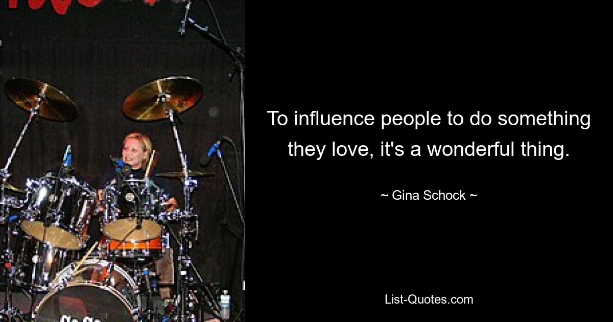 To influence people to do something they love, it's a wonderful thing. — © Gina Schock