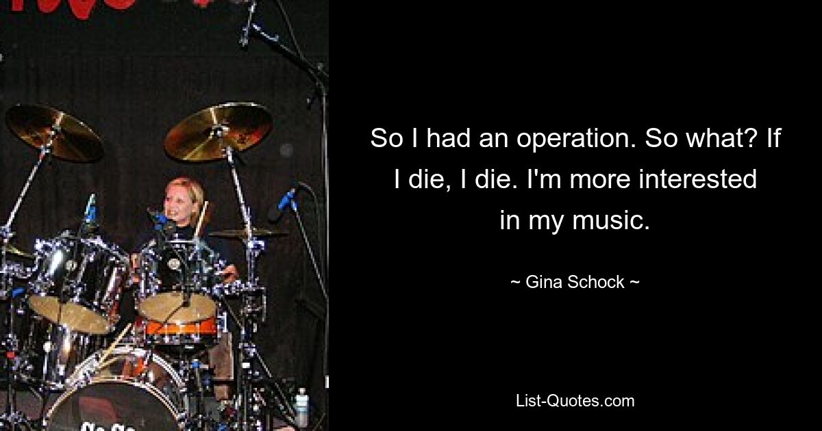 So I had an operation. So what? If I die, I die. I'm more interested in my music. — © Gina Schock