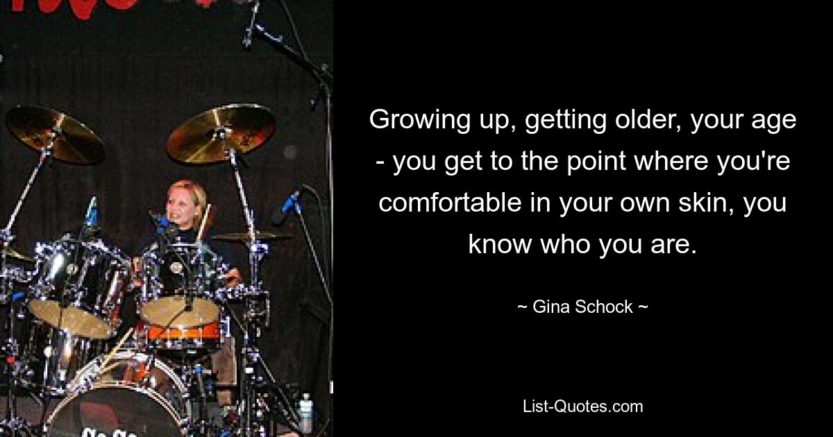 Growing up, getting older, your age - you get to the point where you're comfortable in your own skin, you know who you are. — © Gina Schock