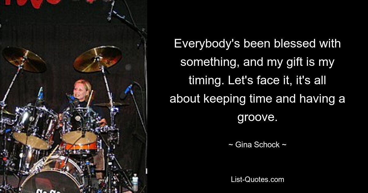 Everybody's been blessed with something, and my gift is my timing. Let's face it, it's all about keeping time and having a groove. — © Gina Schock