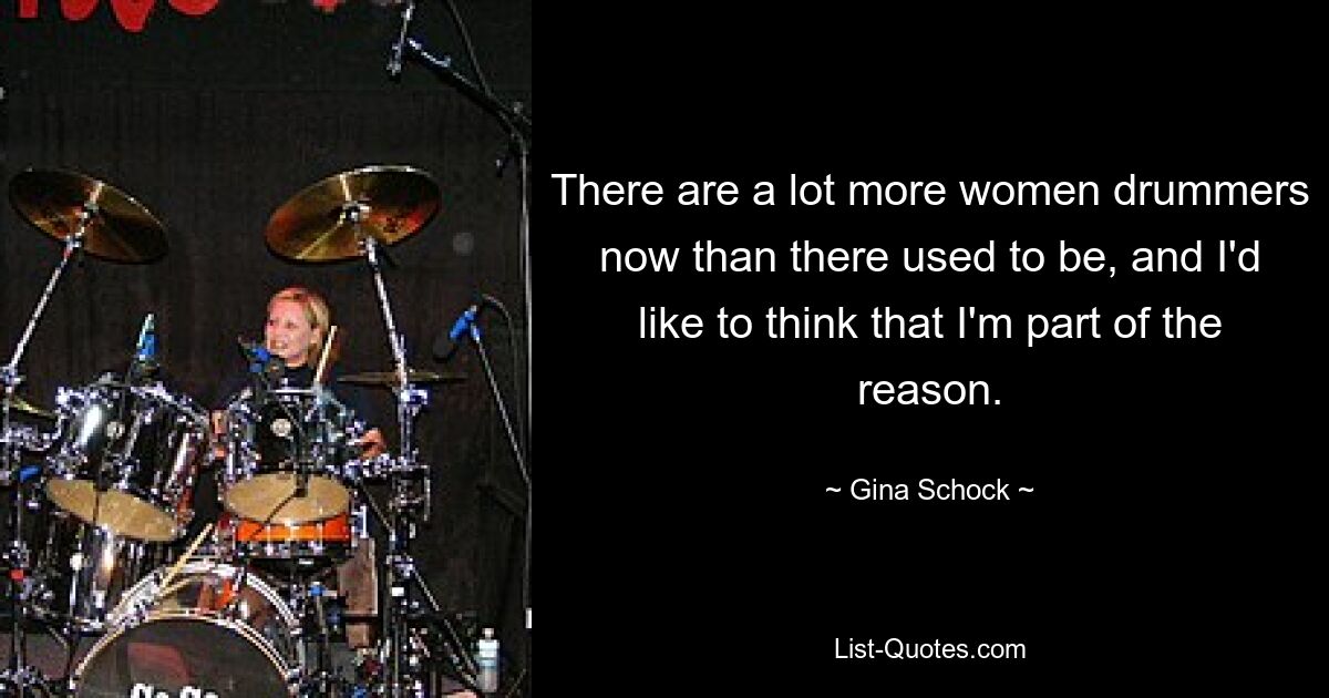 There are a lot more women drummers now than there used to be, and I'd like to think that I'm part of the reason. — © Gina Schock