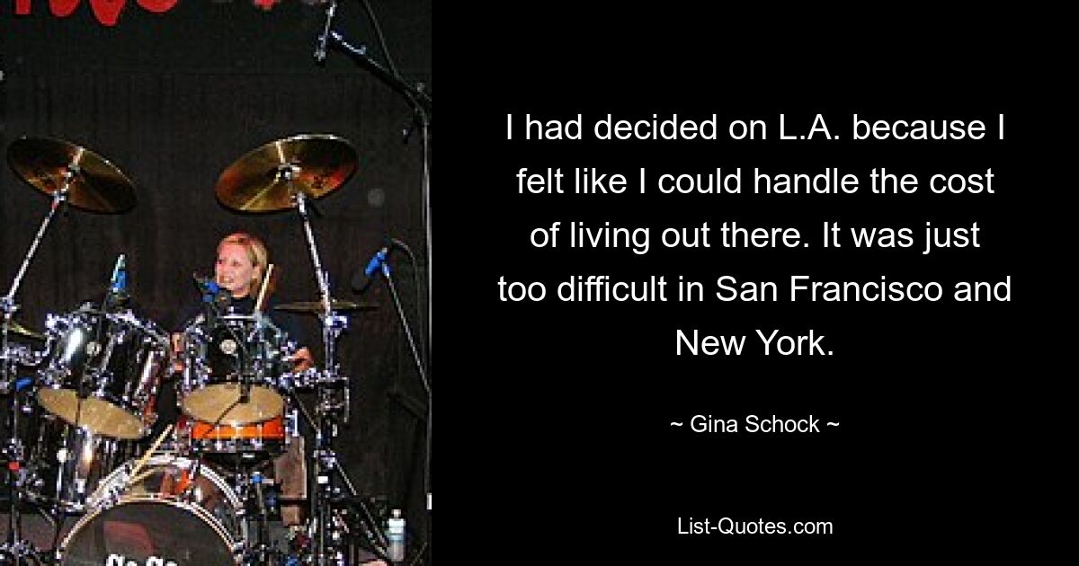 I had decided on L.A. because I felt like I could handle the cost of living out there. It was just too difficult in San Francisco and New York. — © Gina Schock