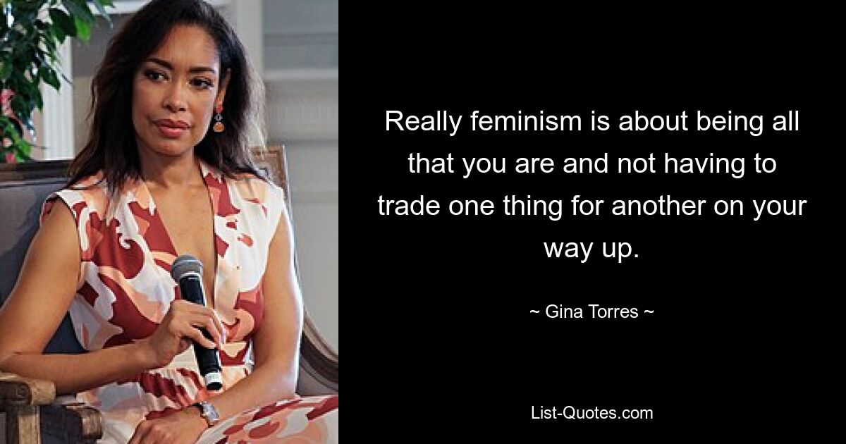 Really feminism is about being all that you are and not having to trade one thing for another on your way up. — © Gina Torres