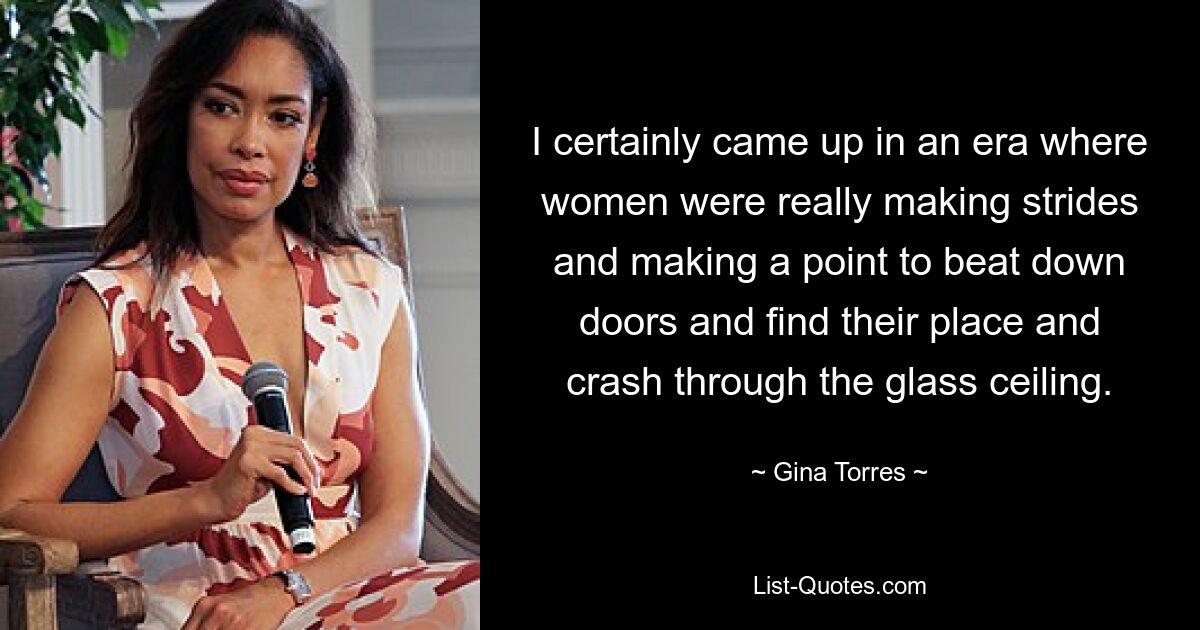 I certainly came up in an era where women were really making strides and making a point to beat down doors and find their place and crash through the glass ceiling. — © Gina Torres