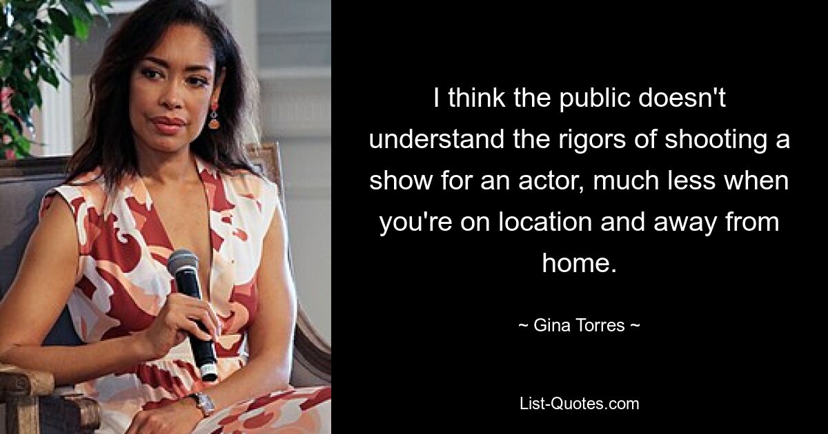 I think the public doesn't understand the rigors of shooting a show for an actor, much less when you're on location and away from home. — © Gina Torres