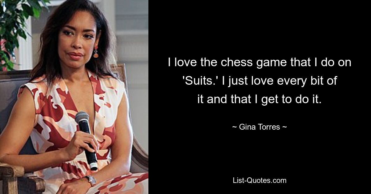 I love the chess game that I do on 'Suits.' I just love every bit of it and that I get to do it. — © Gina Torres